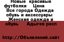 Новые, красивые футболки  › Цена ­ 550 - Все города Одежда, обувь и аксессуары » Женская одежда и обувь   . Адыгея респ.